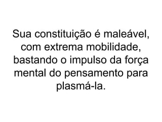 Sua constituição é maleável,
 com extrema mobilidade,
bastando o impulso da força
mental do pensamento para
        plasmá-la.
 