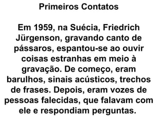 Primeiros Contatos

   Em 1959, na Suécia, Friedrich
  Jürgenson, gravando canto de
  pássaros, espantou-se ao ouvir
    coisas estranhas em meio à
    gravação. De começo, eram
barulhos, sinais acústicos, trechos
 de frases. Depois, eram vozes de
pessoas falecidas, que falavam com
   ele e respondiam perguntas.
 