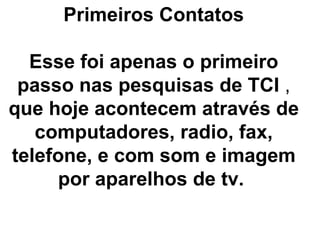 Primeiros Contatos

  Esse foi apenas o primeiro
 passo nas pesquisas de TCI ,
que hoje acontecem através de
   computadores, radio, fax,
telefone, e com som e imagem
     por aparelhos de tv.
 