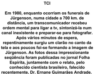 TCI

  Em 1980, enquanto ocorriam os funerais de
     Jürgenson, numa cidade a 700 km. de
    distância, um transcomunicador recebeu
 ordem mental para ligar a tv, sintonizá-la num
canal inexistente e preparar-se para fotografar.
         Após vários minutos de espera,
 repentinamente surgiu um clarão no canto da
tela e aos poucos foi-se formando a imagem de
   Jürgenson. As fotos dessa impressionante
  seqüência foram publicadas no jornal Folha
     Espírita, juntamente com o relato, pelo
     conhecido cientista brasileiro, falecido
recentemente, Dr. Ernane Guimarães Andrade.
 