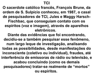 TCI
 O sacerdote católico francês, François Brune, da
 ordem de S. Sulpício conheceu, em 1987, o casal
 de pesquisadores de TCI, Jules e Maggy Harsch-
     Fischbac, que conseguiam contato com os
   espíritos (voz e imagem), através de aparelhos
                     eletrônicos.
     Diante das evidências que foi encontrando,
  decidiu-se a também pesquisar esse fenômeno,
    num largo leque de investigação, analisando
 todas as possibilidades, desde manifestações do
 inconsciente (coletivo ou individual), fraudes, até
interferência de emissoras de rádio ou televisão, e
        acabou concluindo (como os demais
  pesquisadores) tratar-se realmente de “mortos”
                     ou espíritos.
 