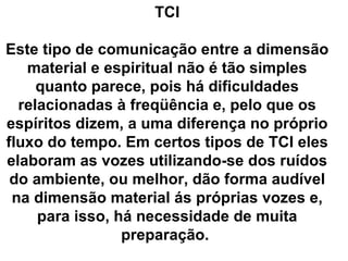 TCI

Este tipo de comunicação entre a dimensão
   material e espiritual não é tão simples
     quanto parece, pois há dificuldades
  relacionadas à freqüência e, pelo que os
espíritos dizem, a uma diferença no próprio
fluxo do tempo. Em certos tipos de TCI eles
elaboram as vozes utilizando-se dos ruídos
 do ambiente, ou melhor, dão forma audível
 na dimensão material ás próprias vozes e,
     para isso, há necessidade de muita
                 preparação.
 