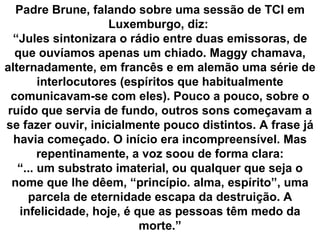 Padre Brune, falando sobre uma sessão de TCI em
                     Luxemburgo, diz:
  “Jules sintonizara o rádio entre duas emissoras, de
   que ouvíamos apenas um chiado. Maggy chamava,
alternadamente, em francês e em alemão uma série de
        interlocutores (espíritos que habitualmente
  comunicavam-se com eles). Pouco a pouco, sobre o
 ruído que servia de fundo, outros sons começavam a
se fazer ouvir, inicialmente pouco distintos. A frase já
  havia começado. O início era incompreensível. Mas
        repentinamente, a voz soou de forma clara:
   “... um substrato imaterial, ou qualquer que seja o
  nome que lhe dêem, “princípio. alma, espírito”, uma
      parcela de eternidade escapa da destruição. A
    infelicidade, hoje, é que as pessoas têm medo da
                           morte.”
 