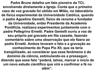 Padre Brune detalha um fato pioneiro da TCI,
 envolvendo diretamente a Igreja. Conta que o primeiro
caso de voz gravada foi obtido em Milão, no laboratório
de física experimental da Universidade Católica, quando
 o padre Agostino Gemelli, físico de renome e fundador
     da Universidade, então Presidente da Academia
   Pontifícia, realizava experimentos juntamente com o
 padre Pellegrino Ernetti. Padre Gemelli ouviu a voz de
     seu próprio pai gravada em fita cassete, fazendo
   comentário sobre uma observação que ele fizera ao
   padre Ernetti. Ambos levaram o fato e a gravação ao
        conhecimento do Papa Pio XII, que os teria
  tranqüilizado, ao considerar que esse fenômeno é do
    domínio da ciência, estimulando-os a prosseguir,
dizendo que esse fato “poderá, talvez, marcar o início de
 um novo estudo científico que virá a confirmar a fé no
                           além”.
 