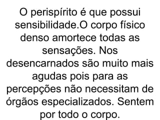 O perispírito é que possui
  sensibilidade.O corpo físico
   denso amortece todas as
       sensações. Nos
desencarnados são muito mais
     agudas pois para as
percepções não necessitam de
órgãos especializados. Sentem
       por todo o corpo.
 