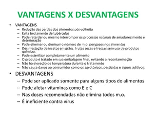 VANTAGENS X DESVANTAGENS
• VANTAGENS
– Redução das perdas dos alimentos pós-colheita
– Evita brotamento de tubérculos
– Pode retardar ou mesmo interromper os processos naturais de amadurecimento e
deterioração
– Pode eliminar ou diminuir o número de m.o. perigosos nos alimentos
– Desinfestação de insetos em grãos, frutas secas e frescas sem uso de produtos
químicos
– Pode esterilizar completamente um alimento
– O produto é tratado em sua embalagem final, evitando a recontaminação
– Não há elevação de temperatura durante o tratamento
– Não causa danos ao consumidor como os agrotóxicos, pesticidas e alguns aditivos.
• DESVANTAGENS
– Pode ser aplicado somente para alguns tipos de alimentos
– Pode afetar vitaminas como E e C
– Nas doses recomendadas não elimina todos m.o.
– É ineficiente contra vírus
 