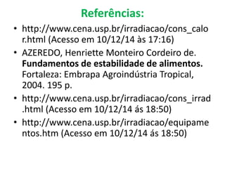 Referências:
• http://www.cena.usp.br/irradiacao/cons_calo
r.html (Acesso em 10/12/14 às 17:16)
• AZEREDO, Henriette Monteiro Cordeiro de.
Fundamentos de estabilidade de alimentos.
Fortaleza: Embrapa Agroindústria Tropical,
2004. 195 p.
• http://www.cena.usp.br/irradiacao/cons_irrad
.html (Acesso em 10/12/14 ás 18:50)
• http://www.cena.usp.br/irradiacao/equipame
ntos.htm (Acesso em 10/12/14 ás 18:50)
 