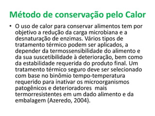 Método de conservação pelo Calor
• O uso de calor para conservar alimentos tem por
objetivo a redução da carga microbiana e a
desnaturação de enzimas. Vários tipos de
tratamento térmico podem ser aplicados, a
depender da termossensibilidade do alimento e
da sua suscetibilidade à deterioração, bem como
da estabilidade requerida do produto final. Um
tratamento térmico seguro deve ser selecionado
com base no binômio tempo-temperatura
requerido para inativar os microorganismos
patogênicos e deterioradores mais
termorresistentes em um dado alimento e da
embalagem (Azeredo, 2004).
 