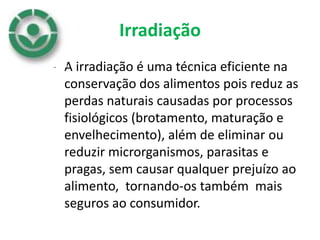 Irradiação
• A irradiação é uma técnica eficiente na
conservação dos alimentos pois reduz as
perdas naturais causadas por processos
fisiológicos (brotamento, maturação e
envelhecimento), além de eliminar ou
reduzir microrganismos, parasitas e
pragas, sem causar qualquer prejuízo ao
alimento, tornando-os também mais
seguros ao consumidor.
 