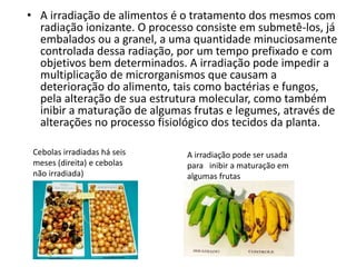 • A irradiação de alimentos é o tratamento dos mesmos com
radiação ionizante. O processo consiste em submetê-los, já
embalados ou a granel, a uma quantidade minuciosamente
controlada dessa radiação, por um tempo prefixado e com
objetivos bem determinados. A irradiação pode impedir a
multiplicação de microrganismos que causam a
deterioração do alimento, tais como bactérias e fungos,
pela alteração de sua estrutura molecular, como também
inibir a maturação de algumas frutas e legumes, através de
alterações no processo fisiológico dos tecidos da planta.
Cebolas irradiadas há seis
meses (direita) e cebolas
não irradiada)
A irradiação pode ser usada
para inibir a maturação em
algumas frutas
 