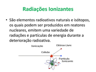 Radiações Ionizantes
• São elementos radioativos naturais e isótopos,
os quais podem ser produzidos em reatores
nucleares, emitem uma variedade de
radiações e partículas de energia durante a
deterioração radioativa.
 