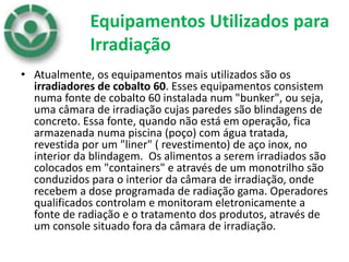 Equipamentos Utilizados para
Irradiação
• Atualmente, os equipamentos mais utilizados são os
irradiadores de cobalto 60. Esses equipamentos consistem
numa fonte de cobalto 60 instalada num "bunker", ou seja,
uma câmara de irradiação cujas paredes são blindagens de
concreto. Essa fonte, quando não está em operação, fica
armazenada numa piscina (poço) com água tratada,
revestida por um "liner" ( revestimento) de aço inox, no
interior da blindagem. Os alimentos a serem irradiados são
colocados em "containers" e através de um monotrilho são
conduzidos para o interior da câmara de irradiação, onde
recebem a dose programada de radiação gama. Operadores
qualificados controlam e monitoram eletronicamente a
fonte de radiação e o tratamento dos produtos, através de
um console situado fora da câmara de irradiação.
 