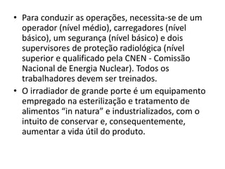 • Para conduzir as operações, necessita-se de um
operador (nível médio), carregadores (nível
básico), um segurança (nível básico) e dois
supervisores de proteção radiológica (nível
superior e qualificado pela CNEN - Comissão
Nacional de Energia Nuclear). Todos os
trabalhadores devem ser treinados.
• O irradiador de grande porte é um equipamento
empregado na esterilização e tratamento de
alimentos “in natura” e industrializados, com o
intuito de conservar e, consequentemente,
aumentar a vida útil do produto.
 