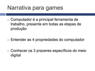 Narrativa para games
   Computador é a principal ferramenta de
    trabalho, presente em todas as etapas de
    produção

   Entender as 4 propriedades do computador

   Conhecer os 3 prazeres específicos do meio
    digital
 