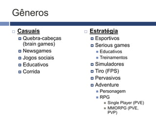 Gêneros
   Casuais               Estratégia
     Quebra-cabeças        Esportivos
      (brain games)         Serious games
     Newsgames                 Educativos
     Jogos sociais             Treinamentos

     Educativos            Simuladores
     Corrida               Tiro (FPS)
                            Pervasivos
                            Adventure
                                Personagem
                                RPG
                                      Single Player (PVE)
                                      MMORPG (PVE,
                                       PVP)
 