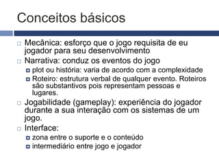 Conceitos básicos
   Mecânica: esforço que o jogo requisita de eu
    jogador para seu desenvolvimento
   Narrativa: conduz os eventos do jogo
     plot ou história: varia de acordo com a complexidade
     Roteiro: estrutura verbal de qualquer evento. Roteiros
      são substantivos pois representam pessoas e
      lugares.
   Jogabilidade (gameplay): experiência do jogador
    durante a sua interação com os sistemas de um
    jogo.
   Interface:
     zona entre o suporte e o conteúdo
     intermediário entre jogo e jogador
 