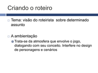 Começando o roteiro (word)
   Gênero: incide na quantidade de informação
    que os elementos do jogo carregar
     Ex.: personagens e cenários de jogos de
      estratégia são diferentes dos casuais
   Plataforma: decidir desde o início se o jogo
    será arcade, console (qual?), web (qual
    site?),pervasivo?
 