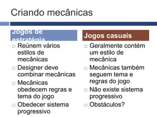 O que são as mecânicas
 Esforço mental e/ou físico exigidos pelo
  jogo de seu jogador
 Sistemas baseados em regras
 Simulações criados para estimular o
  usuário a explorar e aprender as
  propriedades e possibilidades do espaço
  do jogo
 Criar mecânicas significa estabelecer
  regras para tornar um jogo agradável
   As mecânicas e consequentemente as regras
    representam o grande diferencial dos jogos
    eletrônicos frente outros formatos interativos
 