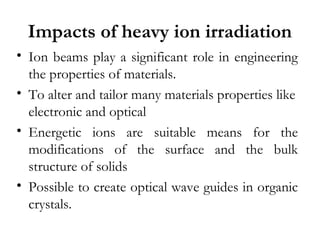 Impacts of heavy ion irradiation 
• Ion beams play a significant role in engineering 
the properties of materials. 
• To alter and tailor many materials properties like 
electronic and optical 
• Energetic ions are suitable means for the 
modifications of the surface and the bulk 
structure of solids 
• Possible to create optical wave guides in organic 
crystals. 
 