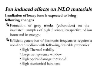 Ion induced eeffffeeccttss oonn NNLLOO mmaatteerriiaallss 
Irradiation of heavy ions is expected to bring 
following changes 
Formation of gray tracks (coloration) on the 
irradiated samples of high fluences irrespective of ion 
beam and its energy. 
Efficient generation of harmonic frequencies requires a 
non-linear medium with following desirable properties 
High Thermal stability 
Large transparency window 
High optical damage threshold 
High mechanical hardness 
 