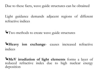 Due to these facts, wave guide structures can be obtained 
Light guidance demands adjacent regions of different 
refractive indices 
Two methods to create wave guide structures 
Heavy ion exchange- causes increased refractive 
indices 
MeV irradiation of light elements forms a layer of 
reduced refractive index due to high nuclear energy 
deposition 
 