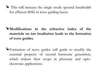  This will increase the single mode spectral bandwidth 
for efficient SHG in wave guiding lasers. 
Modifications in the refractive index of the 
materials on ion irradiation leads to the formation 
of wave guides. 
Formation of wave guides will guide to modify the 
essential property of second harmonic generation, 
which widens their scope in photonic and opto-electronic 
applications. 
 