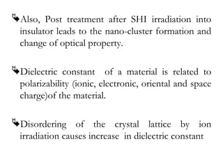 Also, Post treatment after SHI irradiation into 
insulator leads to the nano-cluster formation and 
change of optical property. 
Dielectric constant of a material is related to 
polarizability (ionic, electronic, oriental and space 
charge)of the material. 
Disordering of the crystal lattice by ion 
irradiation causes increase in dielectric constant 
 