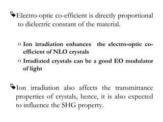 Electro-optic co-efficient is directly proportional 
to dielectric constant of the material. 
o Ion irradiation enhances the electro-optic co-efficient 
of NLO crystals 
o Irradiated crystals can be a good EO modulator 
of light. 
Ion irradiation also affects the transmittance 
properties of crystals, hence, it is also expected 
to influence the SHG property. 
