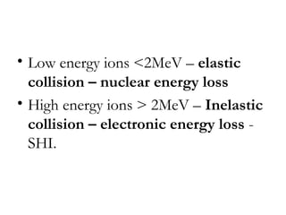 • Low energy ions <2MeV – elastic 
collision – nuclear energy loss 
• High energy ions > 2MeV – Inelastic 
collision – electronic energy loss - 
SHI. 
 