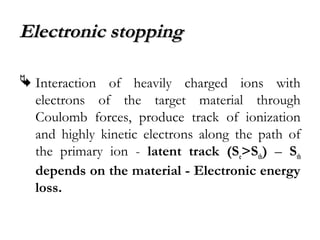 EElleeccttrroonniicc ssttooppppiinngg 
 Interaction of heavily charged ions with 
electrons of the target material through 
Coulomb forces, produce track of ionization 
and highly kinetic electrons along the path of 
the primary ion - latent track (Se>Sth) – Sth 
depends on the material - Electronic energy 
loss. 
 