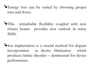 Energy loss can be varied by choosing proper 
ions and doses. 
This remarkable flexibility coupled with new 
cluster beams provides new outlook in many 
fields. 
Ion implantation is a crucial method for dopant 
incorporation in device fabrication which 
produces lattice disorder – detrimental for device 
performance. 
 