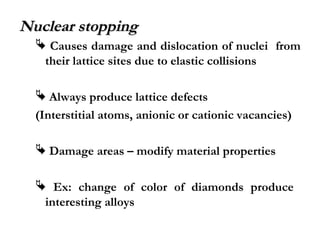 NNuucclleeaarr ssttooppppiinngg 
 Causes damage and dislocation of nuclei from 
their lattice sites due to elastic collisions 
 Always produce lattice defects 
(Interstitial atoms, anionic or cationic vacancies) 
 Damage areas – modify material properties 
 Ex: change of color of diamonds produce 
interesting alloys 
 