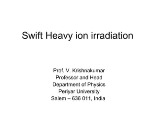Swift Heavy ion irradiation 
Prof. V. Krishnakumar 
Professor and Head 
Department of Physics 
Periyar University 
Salem – 636 011, India 
 