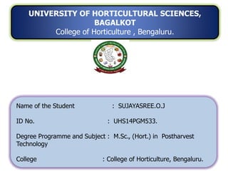 UNIVERSITY OF HORTICULTURAL SCIENCES,
BAGALKOT
College of Horticulture , Bengaluru.
Name of the Student : SUJAYASREE.O.J
ID No. : UHS14PGM533.
Degree Programme and Subject : M.Sc., (Hort.) in Postharvest
Technology
College : College of Horticulture, Bengaluru.
 