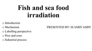 Fish and sea food
irradiation
o Introduction
o Mechanism PRESENTED BY: M AMIN AMIN
o Labelling perspective
o Pros and cons
o Industrial process
 