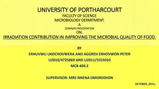 UNIVERSITY OF PORTHARCOURT
FACULTY OF SCIENCE
MICROBIOLOGY DEPARTMENT.
A
SEMINAR PRESENTATION
ON:
IRRADIATION CONTRIBUTION IN IMPROVING THE MICROBIAL QUALITY OF FOOD.
BY
ERHUVWU UKOCHOVWERA AND AGGREH ERHOVWON PETER
U2010/4725069 AND U2011/5555010
MCB 409.2
SUPERVISOR: MRS NNENA OMORODION
OCTOBER, 2015.
 