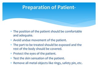  The position of the patient should be comfortable
and adequate.
 Avoid undue movement of the patient.
 The part to be treated should be exposed and the
rest of the body should be covered.
 Protect the eyes of the patient.
 Test the skin sensation of the patient.
 Remove all metal objects like rings, safety pin, etc.
Preparation of Patient-
 