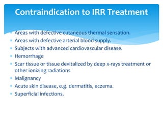  Areas with defective cutaneous thermal sensation.
 Areas with defective arterial blood supply.
 Subjects with advanced cardiovascular disease.
 Hemorrhage
 Scar tissue or tissue devitalized by deep x-rays treatment or
other ionizing radiations
 Malignancy
 Acute skin disease, e.g. dermatitis, eczema.
 Superficial infections.
Contraindication to IRR Treatment
 