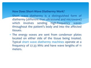  How Does Short-Wave Diathermy Work?
 Short wave diathermy is a distinguished form of
diathermy (different than ultrasound and microwave)
which involves sending high-frequency waves
throughout the patient’s body and into the affected
tissues.
 The energy waves are sent from condenser plates
located on either side of the tissue being treated.
Typical short wave diathermy machines operate at a
frequency of 27.33 MHz and have wave lengths of 11
meters.
 