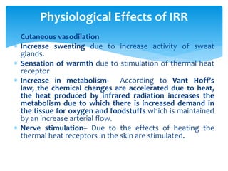  Cutaneous vasodilation
 Increase sweating due to increase activity of sweat
glands.
 Sensation of warmth due to stimulation of thermal heat
receptor
 Increase in metabolism- According to Vant Hoff’s
law, the chemical changes are accelerated due to heat,
the heat produced by infrared radiation increases the
metabolism due to which there is increased demand in
the tissue for oxygen and foodstuffs which is maintained
by an increase arterial flow.
 Nerve stimulation– Due to the effects of heating the
thermal heat receptors in the skin are stimulated.
Physiological Effects of IRR
 