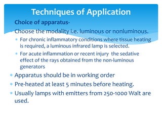  Choice of apparatus-
 Choose the modality i.e. luminous or nonluminous.
 For chronic inflammatory conditions where tissue heating
is required, a luminous infrared lamp is selected.
 For acute inflammation or recent injury the sedative
effect of the rays obtained from the non-luminous
generators
 Apparatus should be in working order
 Pre-heated at least 5 minutes before heating.
 Usually lamps with emitters from 250-1000 Walt are
used.
Techniques of Application
 
