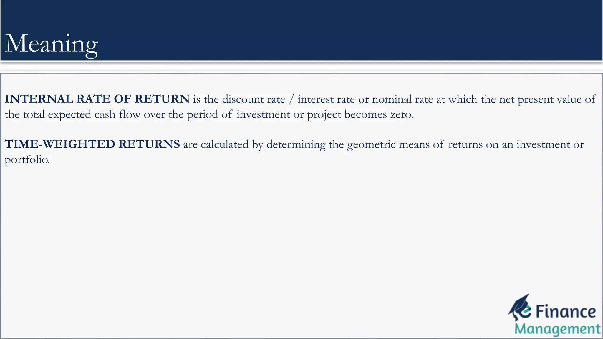 INTERNAL RATE OF RETURN is the discount rate / interest rate or nominal rate at which the net present value of
the total expected cash flow over the period of investment or project becomes zero.
TIME-WEIGHTED RETURNS are calculated by determining the geometric means of returns on an investment or
portfolio.
Meaning
 