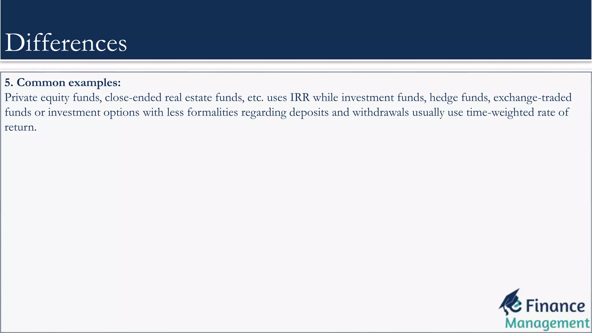 5. Common examples:
Private equity funds, close-ended real estate funds, etc. uses IRR while investment funds, hedge funds, exchange-traded
funds or investment options with less formalities regarding deposits and withdrawals usually use time-weighted rate of
return.
Differences
 