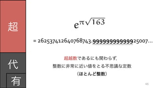 超
代	
  
有 46
=	
  262537412640768743.99999999999925007…
超越数であるにも関わらず，	
  
整数に非常に近い値をとる不思議な定数	
  
（ほとんど整数）
e⇡
p
163
 