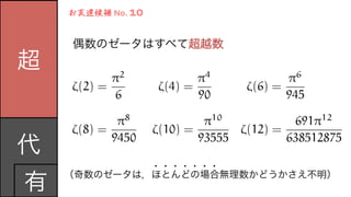 超
代	
  
有
偶数のゼータはすべて超越数	
  
お友達候補	
  No.	
  10
（奇数のゼータは，ほとんどの場合無理数かどうかさえ不明）	
  
・・・・・・・
⇣(2) =
⇡2
6
⇣(4) =
⇡4
90
⇣(6) =
⇡6
945
⇣(8) =
⇡8
9450
⇣(10) =
⇡10
93555
⇣(12) =
691⇡12
638512875
 