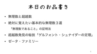 本日のお品書き
•  無理数と超越数	
  
•  絶対に覚えたい基本的な無理数３選	
  
「無理数であること」の証明法	
  
•  超越数発見の秘技「ゲルフォント・シュナイダーの定理」	
  
•  ゼータ・ファミリー	
  
6
 