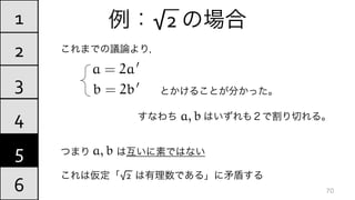 例：√2	
  の場合
これまでの議論より，
とかけることが分かった。
つまり   は互いに素ではない	
  
これは仮定「√2	
  	
  は有理数である」に矛盾する
4
5
6
1
2
3
70
すなわち    はいずれも２で割り切れる。	
  
a = 2a0
b = 2b0
a, b
a, b
 