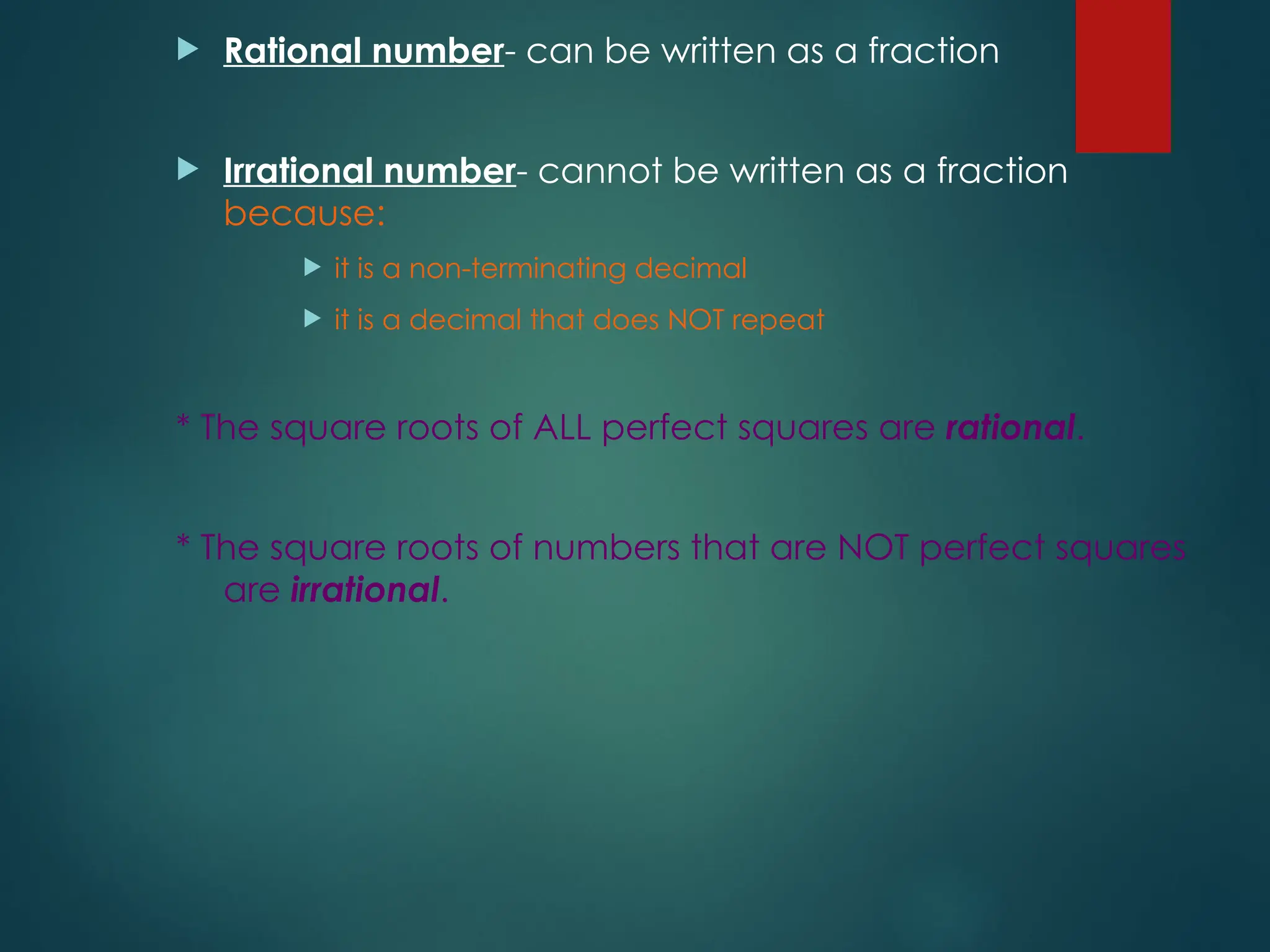  Rational number- can be written as a fraction
 Irrational number- cannot be written as a fraction
because:
 it is a non-terminating decimal
 it is a decimal that does NOT repeat
* The square roots of ALL perfect squares are rational.
* The square roots of numbers that are NOT perfect squares
are irrational.
 