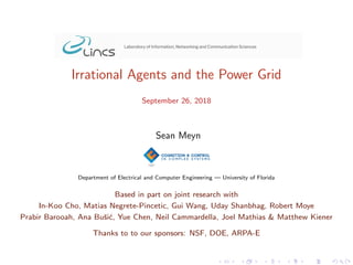Irrational Agents and the Power Grid
September 26, 2018
Sean Meyn
Department of Electrical and Computer Engineering — University of Florida
Based in part on joint research with
In-Koo Cho, Matias Negrete-Pincetic, Gui Wang, Uday Shanbhag, Robert Moye
Prabir Barooah, Ana Buˇsi´c, Yue Chen, Neil Cammardella, Joel Mathias & Matthew Kiener
Thanks to to our sponsors: NSF, DOE, ARPA-E
 