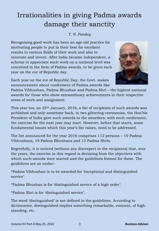 Volume XV Part 4 May 25, 2016 3 Business Advisor
Irrationalities in giving Padma awards
damage their sanctity
T. N. Pandey
Recognising good work has been an age-old practice for
motivating people to put in their best for excellent
results in various fields of their work and also to
innovate and invent. After India became independent, a
scheme to appreciate such work on a national level was
conceived in the form of Padma awards, to be given each
year on the eve of Republic day.
Each year on the eve of Republic Day, the Govt. makes
announcement about conferment of Padma awards like
Padma Vibhushan, Padma Bhushan and Padma Shri – the highest national
awards for those who show extraordinary achievements in their respective
areas of work and assignment.
This year too, on 25th January, 2016, a list of recipients of such awards was
published and only sometime back, in two glittering ceremonies, the Hon‟ble
President of India gave such awards to the awardees; with such conferment,
the exercise for the next year may start. However, before that starts, some
fundamental issues which this year‟s list raises, need to be addressed.
The list announced for the year 2016 comprises 112 persons – 10 Padma
Vibhushans, 19 Padma Bhushans and 13 Padma Shris.
Regretfully, it is noticed [without any disrespect to the recipients] that, over
the years, the exercise in this regard is deviating from the objectives with
which such awards were started and the guidelines framed for these. The
guidelines are as under:-
*Padma Vibhushan is to be awarded for „exceptional and distinguished
service‟.
*Padma Bhushan is for „distinguished service of a high order‟.
*Padma Shri is for „distinguished service‟.
The word „distinguished‟ is not defined in the guidelines. According to
dictionaries, distinguished implies something remarkable, eminent, of high-
standing, etc.
 